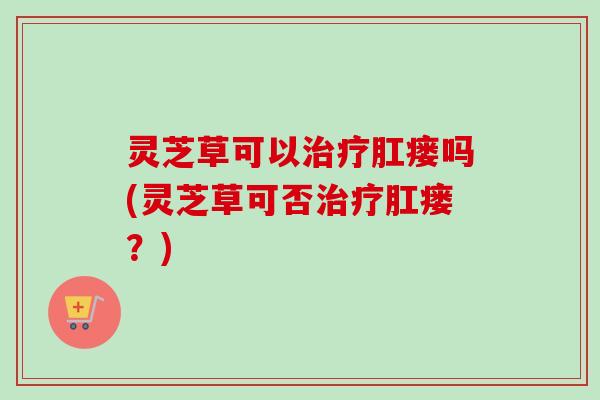 灵芝草可以治疗肛瘘吗(灵芝草可否治疗肛瘘?)-第1张图片-卓越灵芝孢子粉 灵芝草可以治疗肛瘘吗(灵芝草可否治疗肛瘘?)-第1张图片-卓越灵芝孢子粉