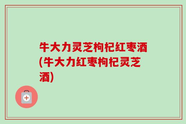 牛大力灵芝枸杞红枣酒(牛大力红枣枸杞灵芝酒)-第1张图片-卓越灵芝孢子粉 牛大力灵芝枸杞红枣酒(牛大力红枣枸杞灵芝酒)-第1张图片-卓越灵芝孢子粉