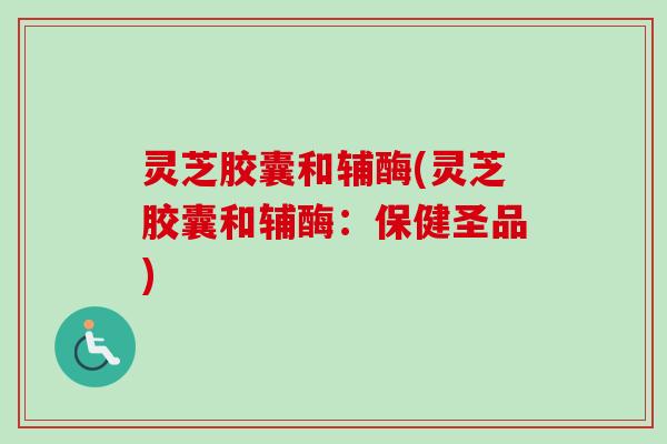 灵芝胶囊和辅酶(灵芝胶囊和辅酶：保健圣品)-第1张图片-卓越灵芝孢子粉