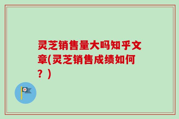 灵芝销售量大吗知乎文章(灵芝销售成绩如何？)-第1张图片-卓越灵芝孢子粉