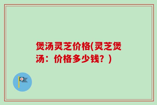 煲汤灵芝价格(灵芝煲汤:价格多少钱?)-第1张图片-卓越灵芝孢子粉 煲汤灵芝价格(灵芝煲汤:价格多少钱?)-第1张图片-卓越灵芝孢子粉