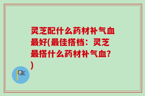 灵芝配什么药材补气血最好(最佳搭档：灵芝最搭什么药材补气血？)-第1张图片-卓越灵芝孢子粉
