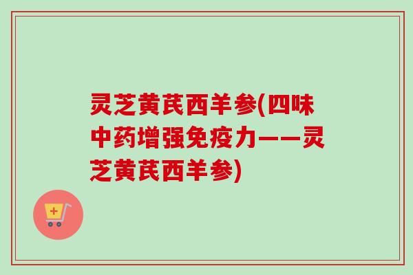 灵芝黄芪西羊参(四味中药增强免疫力——灵芝黄芪西羊参)-第1张图片-卓越灵芝孢子粉 灵芝黄芪西羊参(四味中药增强免疫力——灵芝黄芪西羊参)-第1张图片-卓越灵芝孢子粉