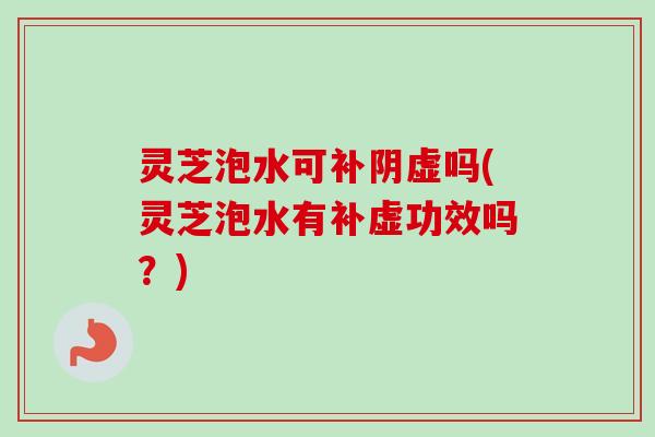 灵芝泡水可补阴虚吗(灵芝泡水有补虚功效吗?)-第1张图片-卓越灵芝孢子粉 灵芝泡水可补阴虚吗(灵芝泡水有补虚功效吗?)-第1张图片-卓越灵芝孢子粉