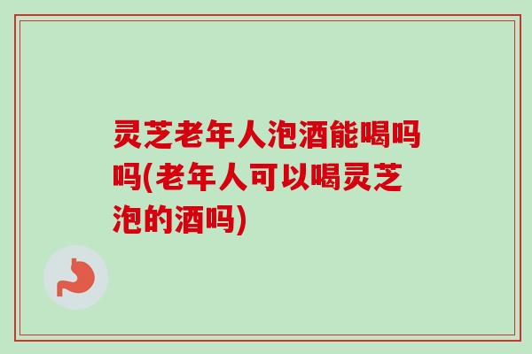 灵芝老年人泡酒能喝吗吗(老年人可以喝灵芝泡的酒吗)-第1张图片-卓越灵芝孢子粉 灵芝老年人泡酒能喝吗吗(老年人可以喝灵芝泡的酒吗)-第1张图片-卓越灵芝孢子粉