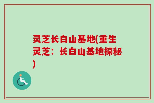 灵芝长白山基地(重生灵芝：长白山基地探秘)-第1张图片-卓越灵芝孢子粉