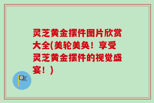 灵芝黄金摆件图片欣赏大全(美轮美奂！享受灵芝黄金摆件的视觉盛宴！)-第1张图片-卓越灵芝孢子粉