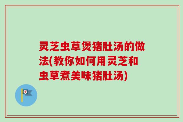 灵芝虫草煲猪肚汤的做法(教你如何用灵芝和虫草煮美味猪肚汤)-第1张图片-卓越灵芝孢子粉
