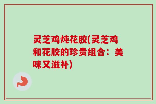 灵芝鸡炖花胶(灵芝鸡和花胶的珍贵组合：美味又滋补)-第1张图片-卓越灵芝孢子粉
