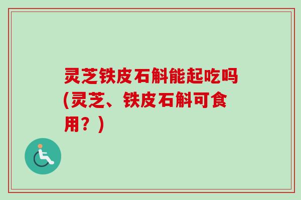 灵芝铁皮石斛能起吃吗(灵芝、铁皮石斛可食用？)-第1张图片-卓越灵芝孢子粉