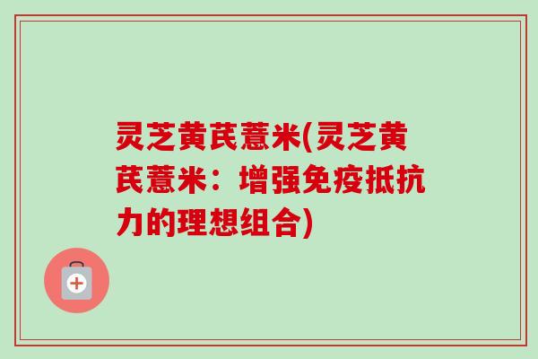 灵芝黄芪薏米(灵芝黄芪薏米：增强免疫抵抗力的理想组合)-第1张图片-卓越灵芝孢子粉