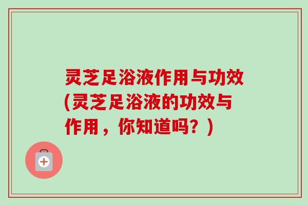 灵芝足浴液作用与功效(灵芝足浴液的功效与作用,你知道吗?)-第1张图片-卓越灵芝孢子粉 灵芝足浴液作用与功效(灵芝足浴液的功效与作用,你知道吗?)-第1张图片-卓越灵芝孢子粉