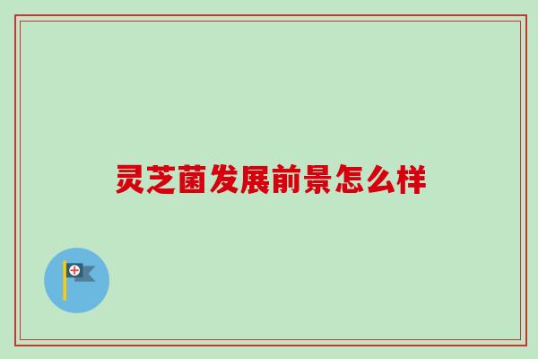 灵芝菌发展前景怎么样-第1张图片-卓越灵芝孢子粉 灵芝菌发展前景怎么样-第1张图片-卓越灵芝孢子粉