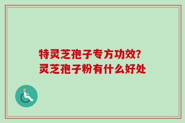 特灵芝孢子专方功效?灵芝孢子粉有什么好处-第1张图片-卓越灵芝孢子粉 特灵芝孢子专方功效?灵芝孢子粉有什么好处-第1张图片-卓越灵芝孢子粉