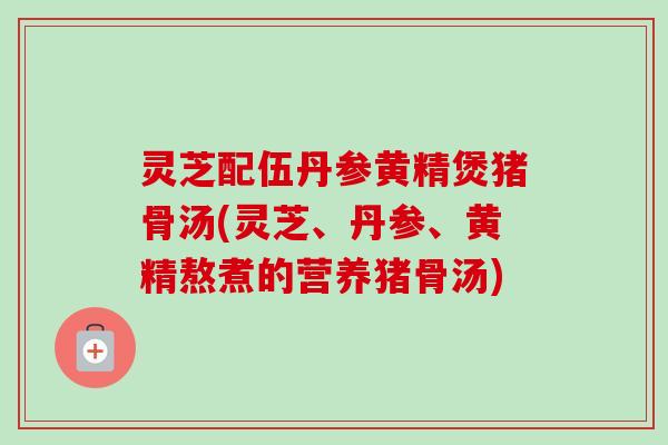 灵芝配伍丹参黄精煲猪骨汤(灵芝、丹参、黄精熬煮的营养猪骨汤)-第1张图片-卓越灵芝孢子粉 灵芝配伍丹参黄精煲猪骨汤(灵芝、丹参、黄精熬煮的营养猪骨汤)-第1张图片-卓越灵芝孢子粉