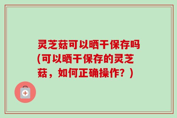 灵芝菇可以晒干保存吗(可以晒干保存的灵芝菇,如何正确操作?)-第1张图片-卓越灵芝孢子粉 灵芝菇可以晒干保存吗(可以晒干保存的灵芝菇,如何正确操作?)-第1张图片-卓越灵芝孢子粉