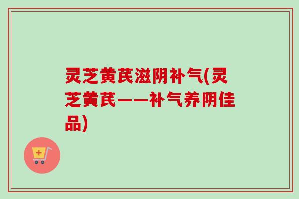 灵芝黄芪滋阴补气(灵芝黄芪——补气养阴佳品)-第1张图片-卓越灵芝孢子粉