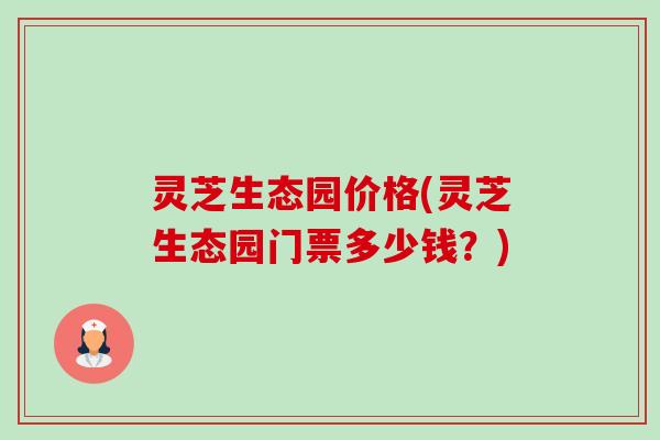灵芝生态园价格(灵芝生态园门票多少钱？)-第1张图片-卓越灵芝孢子粉