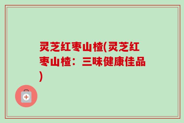 灵芝红枣山楂(灵芝红枣山楂:三味健康佳品)-第1张图片-卓越灵芝孢子粉 灵芝红枣山楂(灵芝红枣山楂:三味健康佳品)-第1张图片-卓越灵芝孢子粉