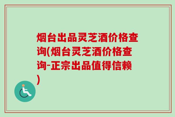 烟台出品灵芝酒价格查询(烟台灵芝酒价格查询-正宗出品值得信赖)-第1张图片-卓越灵芝孢子粉 烟台出品灵芝酒价格查询(烟台灵芝酒价格查询-正宗出品值得信赖)-第1张图片-卓越灵芝孢子粉