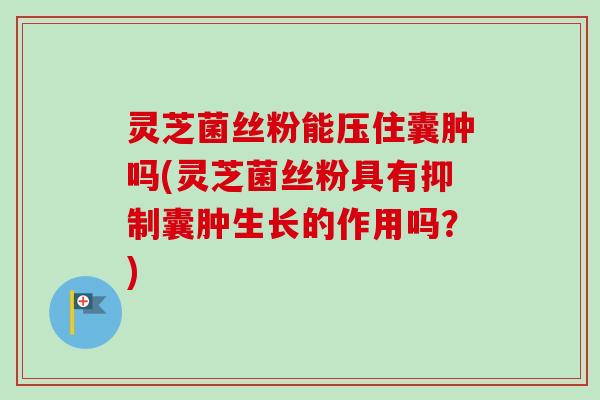 灵芝菌丝粉能压住囊肿吗(灵芝菌丝粉具有抑制囊肿生长的作用吗?)-第1张图片-卓越灵芝孢子粉 灵芝菌丝粉能压住囊肿吗(灵芝菌丝粉具有抑制囊肿生长的作用吗?)-第1张图片-卓越灵芝孢子粉