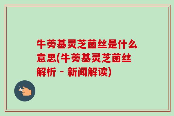 牛蒡基灵芝菌丝是什么意思(牛蒡基灵芝菌丝解析 - 新闻解读)-第1张图片-卓越灵芝孢子粉 牛蒡基灵芝菌丝是什么意思(牛蒡基灵芝菌丝解析 - 新闻解读)-第1张图片-卓越灵芝孢子粉