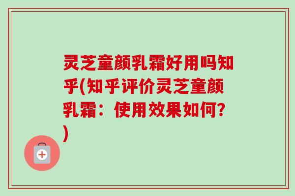 灵芝童颜乳霜好用吗知乎(知乎评价灵芝童颜乳霜:使用效果如何?)-第1张图片-卓越灵芝孢子粉 灵芝童颜乳霜好用吗知乎(知乎评价灵芝童颜乳霜:使用效果如何?)-第1张图片-卓越灵芝孢子粉
