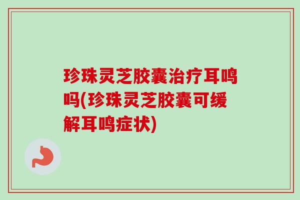 珍珠灵芝胶囊治疗耳鸣吗(珍珠灵芝胶囊可缓解耳鸣症状)-第1张图片-卓越灵芝孢子粉 珍珠灵芝胶囊治疗耳鸣吗(珍珠灵芝胶囊可缓解耳鸣症状)-第1张图片-卓越灵芝孢子粉