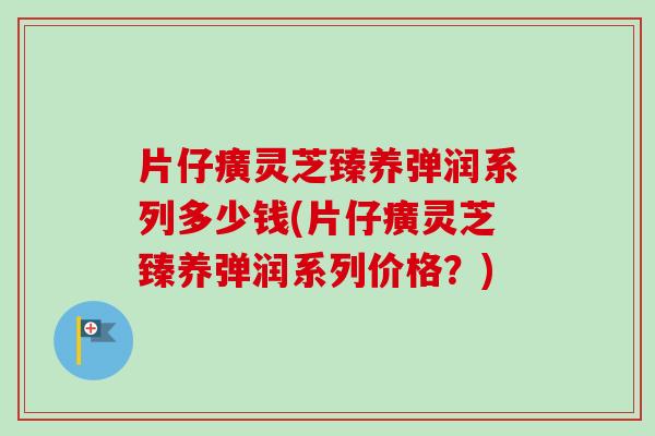 片仔癀灵芝臻养弹润系列多少钱(片仔癀灵芝臻养弹润系列价格？)-第1张图片-卓越灵芝孢子粉