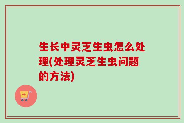 生长中灵芝生虫怎么处理(处理灵芝生虫问题的方法)-第1张图片-卓越灵芝孢子粉 生长中灵芝生虫怎么处理(处理灵芝生虫问题的方法)-第1张图片-卓越灵芝孢子粉