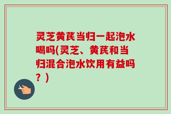 灵芝黄芪当归一起泡水喝吗(灵芝、黄芪和当归混合泡水饮用有益吗？)-第1张图片-卓越灵芝孢子粉