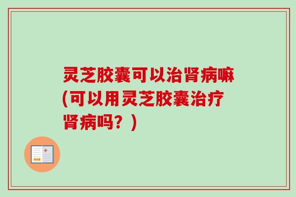 灵芝胶囊可以治肾病嘛(可以用灵芝胶囊治疗肾病吗?)-第1张图片-卓越灵芝孢子粉 灵芝胶囊可以治肾病嘛(可以用灵芝胶囊治疗肾病吗?)-第1张图片-卓越灵芝孢子粉