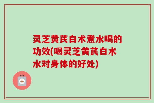 灵芝黄芪白术煮水喝的功效(喝灵芝黄芪白术水对身体的好处)-第1张图片-卓越灵芝孢子粉