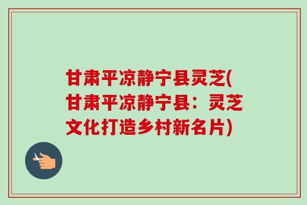 甘肃平凉静宁县灵芝(甘肃平凉静宁县:灵芝文化打造乡村新名片)-第1张图片-卓越灵芝孢子粉 甘肃平凉静宁县灵芝(甘肃平凉静宁县:灵芝文化打造乡村新名片)-第1张图片-卓越灵芝孢子粉