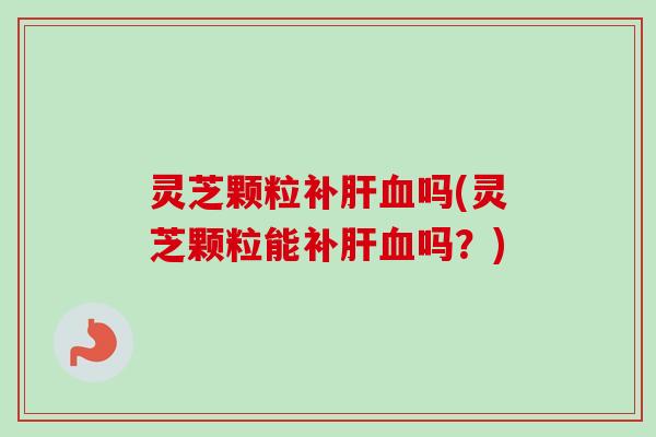 灵芝颗粒补肝血吗(灵芝颗粒能补肝血吗?)-第1张图片-卓越灵芝孢子粉 灵芝颗粒补肝血吗(灵芝颗粒能补肝血吗?)-第1张图片-卓越灵芝孢子粉