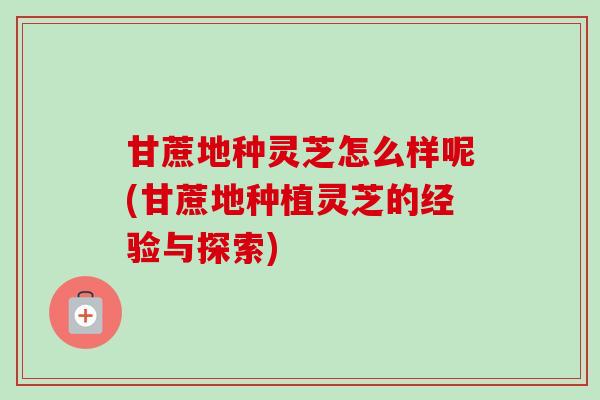 甘蔗地种灵芝怎么样呢(甘蔗地种植灵芝的经验与探索)-第1张图片-卓越灵芝孢子粉 甘蔗地种灵芝怎么样呢(甘蔗地种植灵芝的经验与探索)-第1张图片-卓越灵芝孢子粉