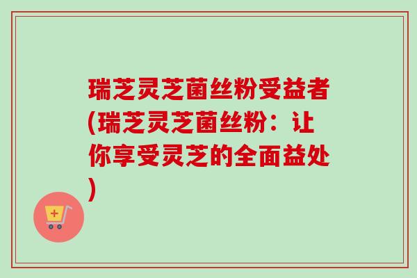 瑞芝灵芝菌丝粉受益者(瑞芝灵芝菌丝粉:让你享受灵芝的全面益处)-第1张图片-卓越灵芝孢子粉 瑞芝灵芝菌丝粉受益者(瑞芝灵芝菌丝粉:让你享受灵芝的全面益处)-第1张图片-卓越灵芝孢子粉