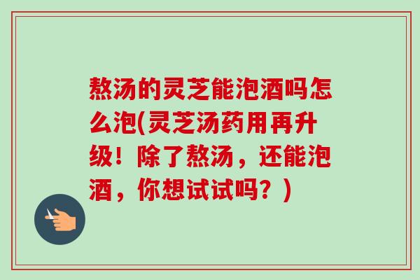 熬汤的灵芝能泡酒吗怎么泡(灵芝汤药用再升级!除了熬汤,还能泡酒,你想试试吗?)-第1张图片-卓越灵芝孢子粉 熬汤的灵芝能泡酒吗怎么泡(灵芝汤药用再升级!除了熬汤,还能泡酒,你想试试吗?)-第1张图片-卓越灵芝孢子粉