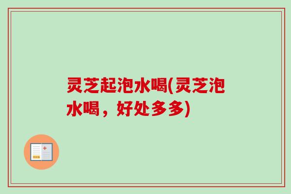 灵芝起泡水喝(灵芝泡水喝，好处多多)-第1张图片-卓越灵芝孢子粉