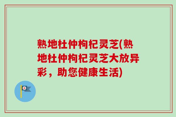 熟地杜仲枸杞灵芝(熟地杜仲枸杞灵芝大放异彩,助您健康生活)-第1张图片-卓越灵芝孢子粉 熟地杜仲枸杞灵芝(熟地杜仲枸杞灵芝大放异彩,助您健康生活)-第1张图片-卓越灵芝孢子粉