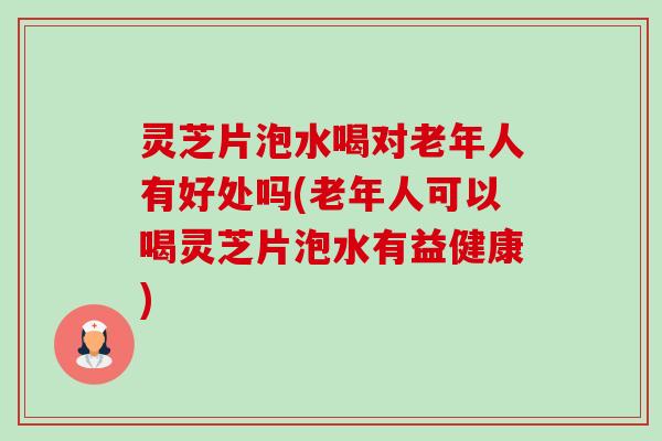 灵芝片泡水喝对老年人有好处吗(老年人可以喝灵芝片泡水有益健康)-第1张图片-卓越灵芝孢子粉
