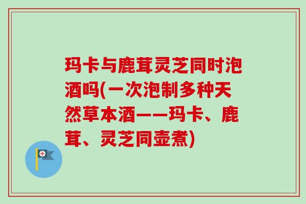 玛卡与鹿茸灵芝同时泡酒吗(一次泡制多种天然草本酒——玛卡、鹿茸、灵芝同壶煮)-第1张图片-卓越灵芝孢子粉