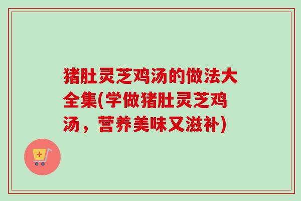 猪肚灵芝鸡汤的做法大全集(学做猪肚灵芝鸡汤，营养美味又滋补)-第1张图片-卓越灵芝孢子粉