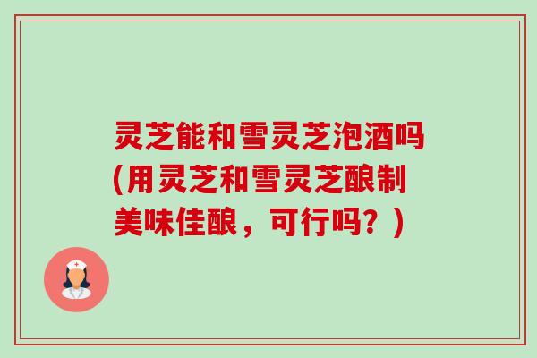 灵芝能和雪灵芝泡酒吗(用灵芝和雪灵芝酿制美味佳酿,可行吗?)-第1张图片-卓越灵芝孢子粉 灵芝能和雪灵芝泡酒吗(用灵芝和雪灵芝酿制美味佳酿,可行吗?)-第1张图片-卓越灵芝孢子粉