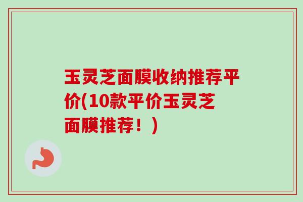 玉灵芝面膜收纳推荐平价(10款平价玉灵芝面膜推荐!)-第1张图片-卓越灵芝孢子粉 玉灵芝面膜收纳推荐平价(10款平价玉灵芝面膜推荐!)-第1张图片-卓越灵芝孢子粉