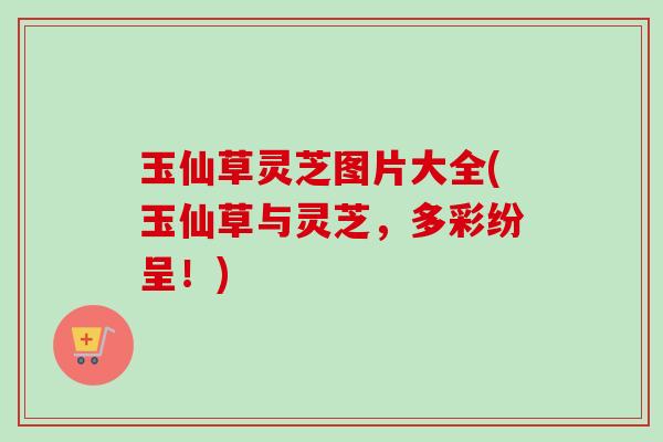 玉仙草灵芝图片大全(玉仙草与灵芝，多彩纷呈！)-第1张图片-卓越灵芝孢子粉