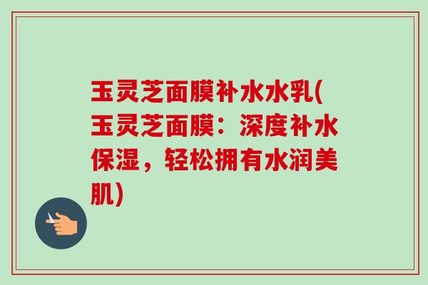 玉灵芝面膜补水水乳(玉灵芝面膜：深度补水保湿，轻松拥有水润美肌)-第1张图片-卓越灵芝孢子粉