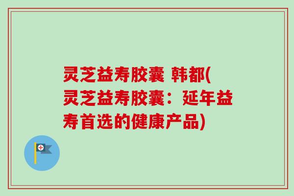 灵芝益寿胶囊 韩都(灵芝益寿胶囊:延年益寿首选的健康产品)-第1张图片-卓越灵芝孢子粉 灵芝益寿胶囊 韩都(灵芝益寿胶囊:延年益寿首选的健康产品)-第1张图片-卓越灵芝孢子粉