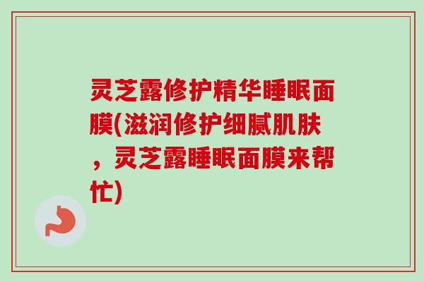 灵芝露修护精华睡眠面膜(滋润修护细腻肌肤,灵芝露睡眠面膜来帮忙)-第1张图片-卓越灵芝孢子粉 灵芝露修护精华睡眠面膜(滋润修护细腻肌肤,灵芝露睡眠面膜来帮忙)-第1张图片-卓越灵芝孢子粉