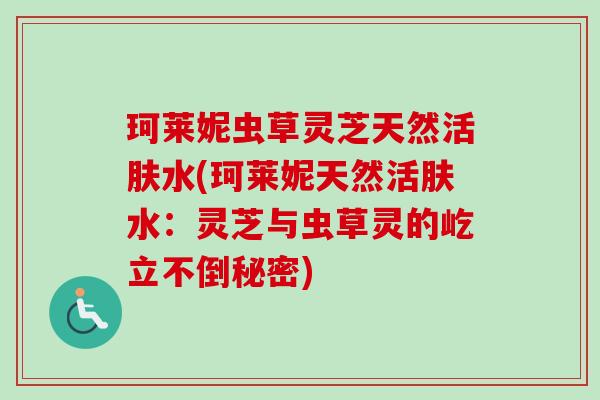 珂莱妮虫草灵芝天然活肤水(珂莱妮天然活肤水：灵芝与虫草灵的屹立不倒秘密)-第1张图片-卓越灵芝孢子粉